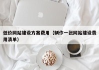 低價網(wǎng)站建設(shè)方案費用（制作一張網(wǎng)站建設(shè)費用清單）